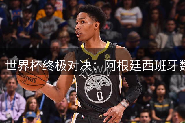 世界杯终极对决：阿根廷西班牙数据全解析 梅西团队至上放弃金靴之争