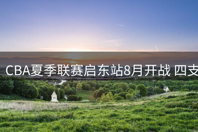 CBA夏季联赛启东站8月开战 四支劲旅上演巅峰对决